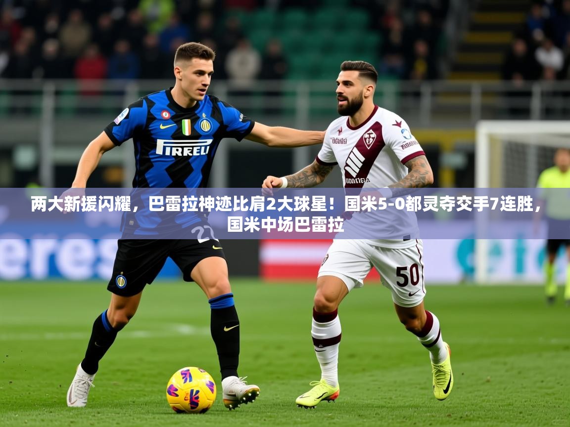 2025开云体育在线网址两大新援闪耀,巴雷拉神迹比肩2大球星!国米5-0都灵夺交手7连胜,国米中场巴雷拉 第4张