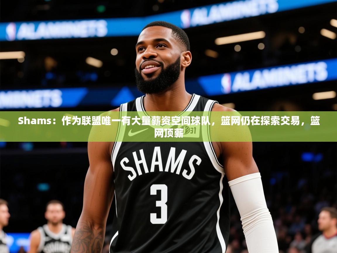 2025开云体育在线Shams：作为联盟唯一有大量薪资空间球队，篮网仍在探索交易，篮网顶薪  第1张